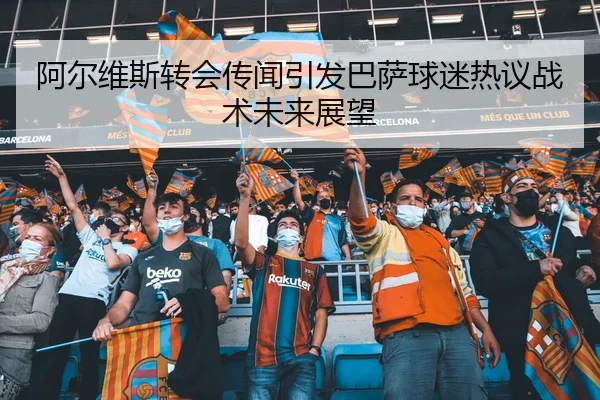 阿尔维斯转会传闻引发巴萨球迷热议战术未来展望